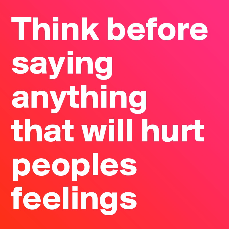 Think before saying anything that will hurt peoples feelings 