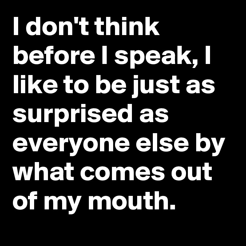 I don't think before I speak, I like to be just as surprised as everyone else by what comes out of my mouth. 