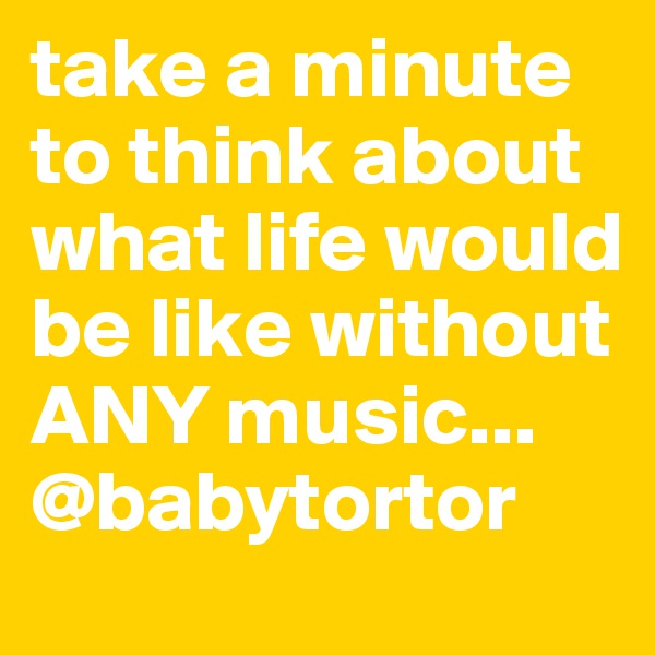take a minute to think about what life would be like without ANY music...
@babytortor