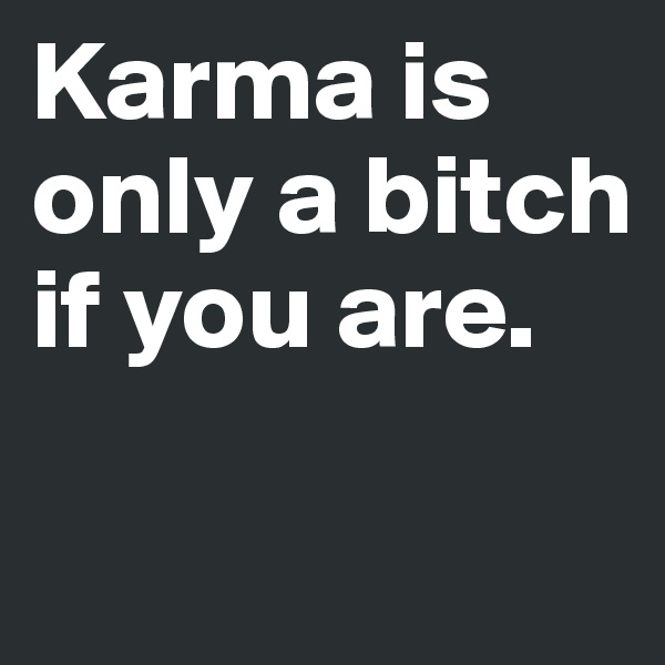 Karma is only a bitch if you are.

