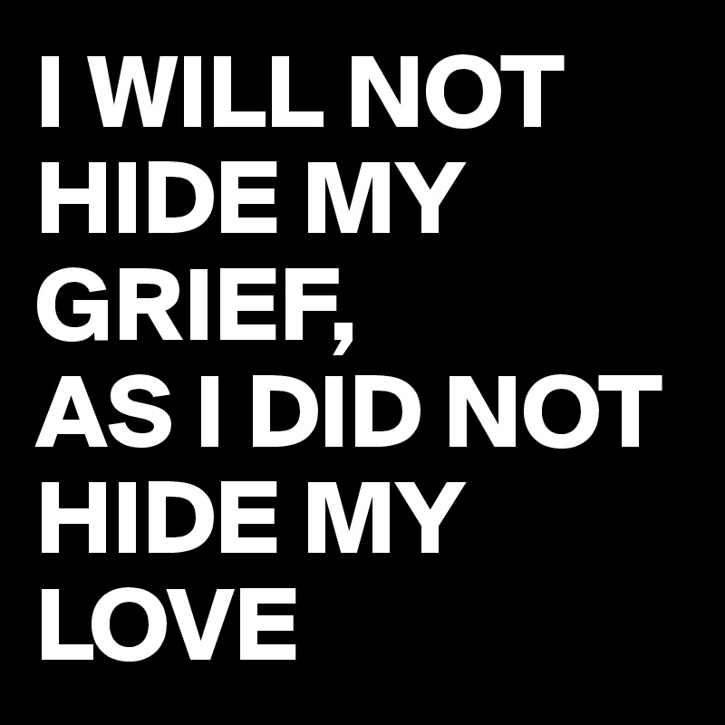 I WILL NOT HIDE MY GRIEF, 
AS I DID NOT HIDE MY LOVE 