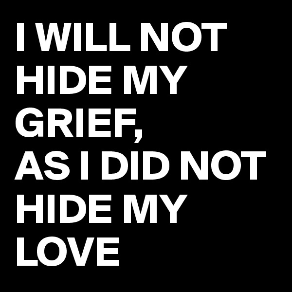 I WILL NOT HIDE MY GRIEF, 
AS I DID NOT HIDE MY LOVE 