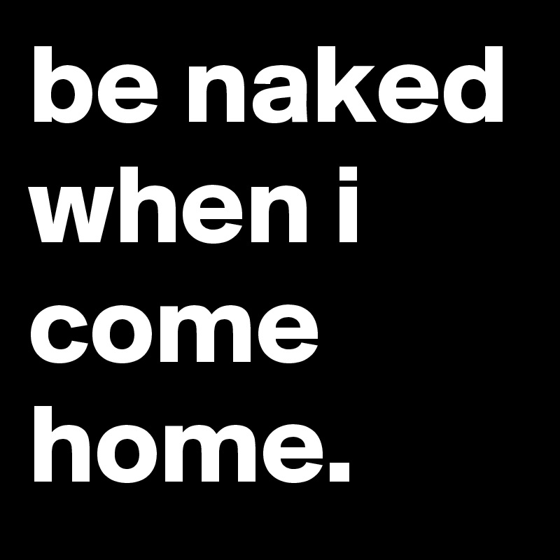 be naked when i come home.