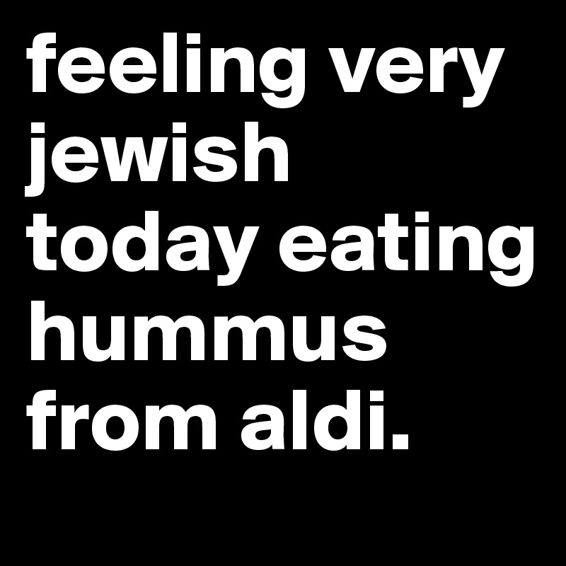 feeling very jewish today eating hummus from aldi.