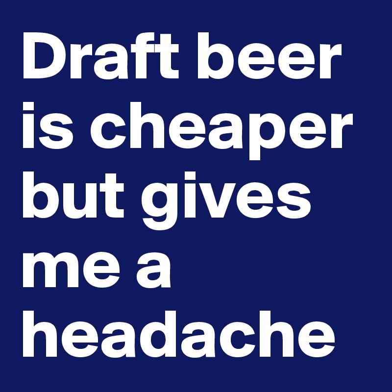 Draft beer is cheaper but gives me a headache