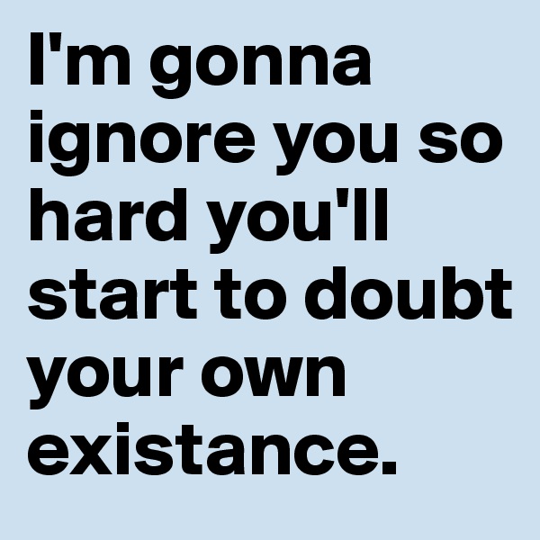 I'm gonna ignore you so hard you'll start to doubt your own existance. 