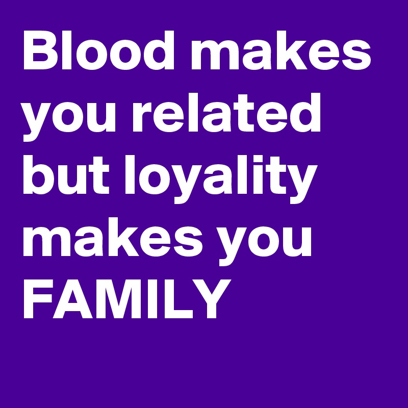 Blood makes you related but loyality makes you FAMILY