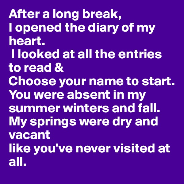 After a long break,
I opened the diary of my heart.
 I looked at all the entries to read & 
Choose your name to start. 
You were absent in my summer winters and fall. 
My springs were dry and vacant
like you've never visited at all.