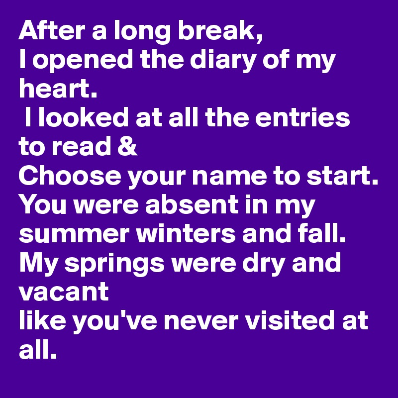 After a long break,
I opened the diary of my heart.
 I looked at all the entries to read & 
Choose your name to start. 
You were absent in my summer winters and fall. 
My springs were dry and vacant
like you've never visited at all.