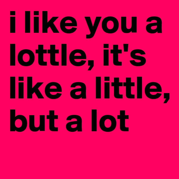 i like you a lottle, it's like a little, but a lot