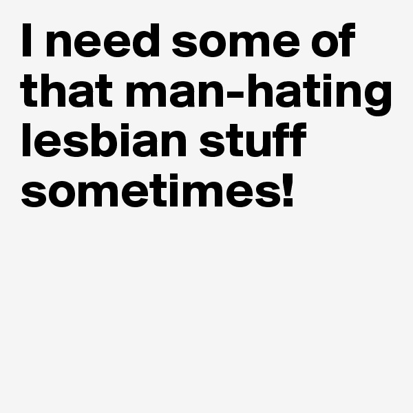 I need some of that man-hating lesbian stuff sometimes! 



