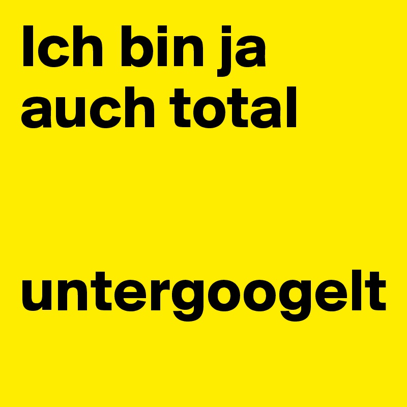 Ich bin ja auch total          

 untergoogelt
