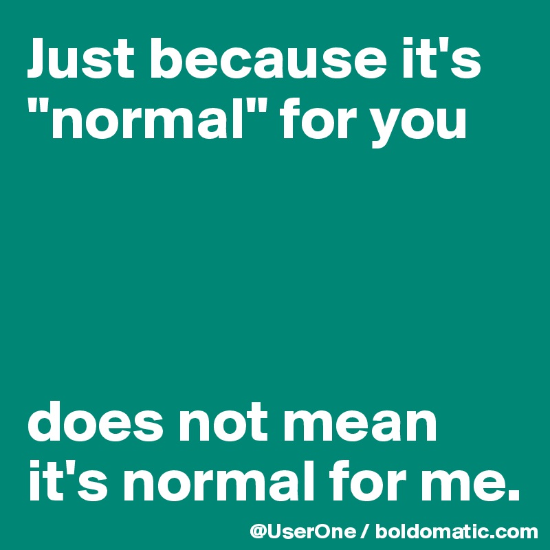 Just because it's "normal" for you




does not mean it's normal for me.