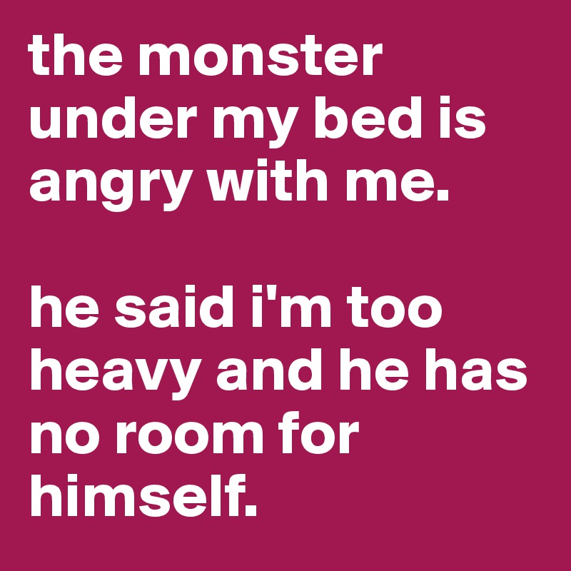 the monster under my bed is angry with me. 

he said i'm too heavy and he has no room for himself.