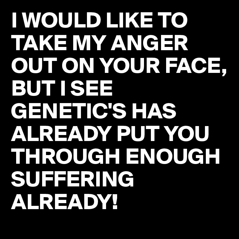 I WOULD LIKE TO TAKE MY ANGER OUT ON YOUR FACE, 
BUT I SEE GENETIC'S HAS ALREADY PUT YOU THROUGH ENOUGH SUFFERING ALREADY!