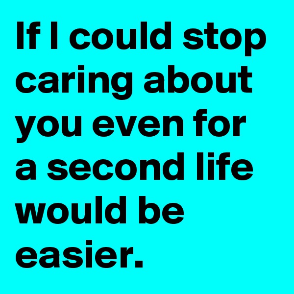 If I could stop caring about you even for a second life would be easier. 