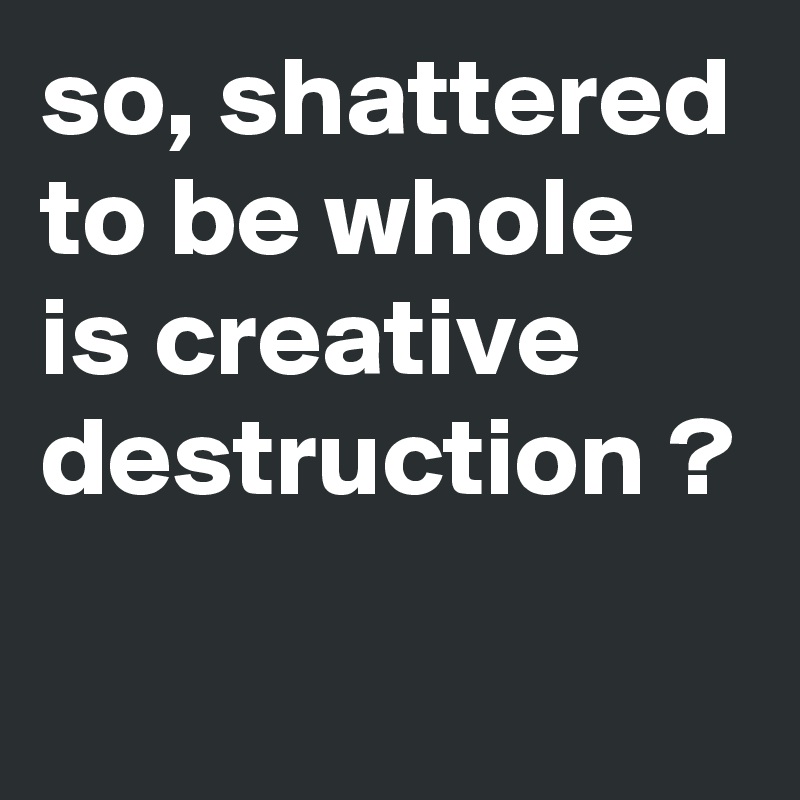 so, shattered to be whole is creative destruction ?