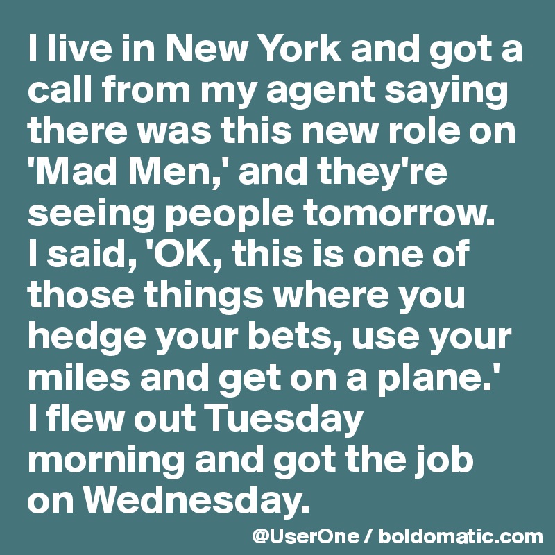 I live in New York and got a call from my agent saying there was this new role on 'Mad Men,' and they're seeing people tomorrow.
I said, 'OK, this is one of those things where you hedge your bets, use your miles and get on a plane.'
I flew out Tuesday morning and got the job on Wednesday.