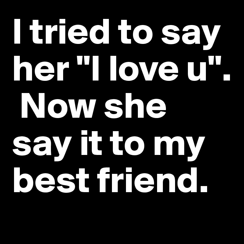 I tried to say her "I love u".
 Now she say it to my best friend.
