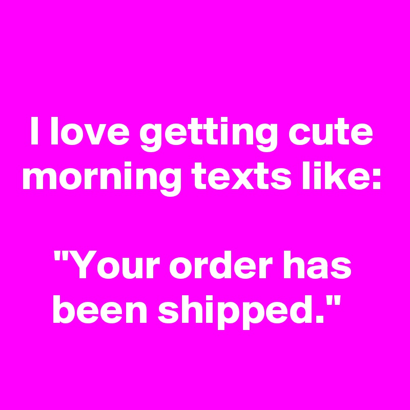 

I love getting cute morning texts like:
 
"Your order has been shipped." 
