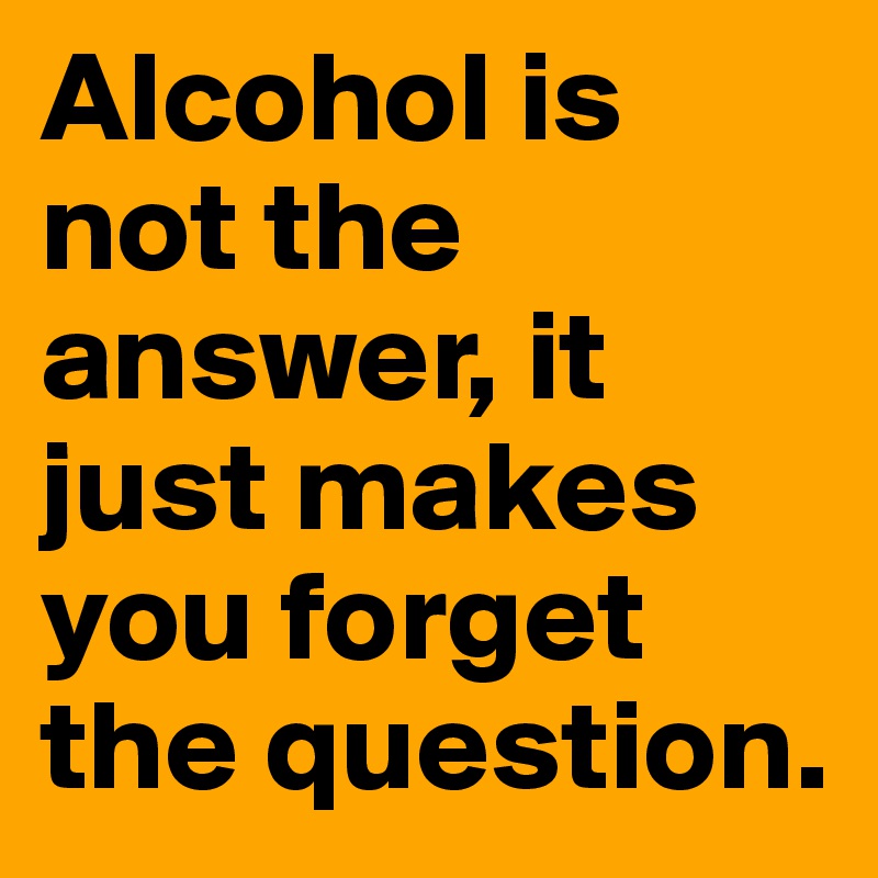 Alcohol is not the answer, it just makes you forget the question.