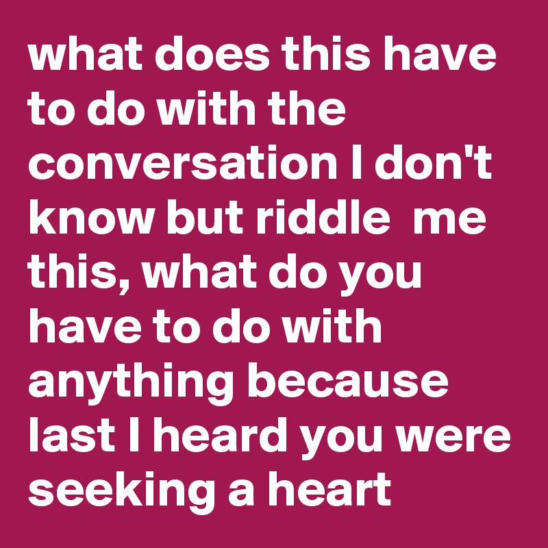 what does this have to do with the conversation I don't know but riddle  me this, what do you have to do with anything because last I heard you were seeking a heart