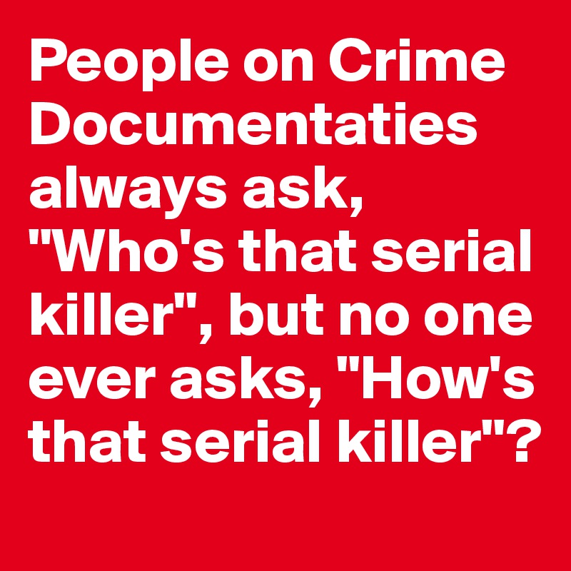 People on Crime Documentaties always ask,  "Who's that serial killer", but no one ever asks, "How's that serial killer"?