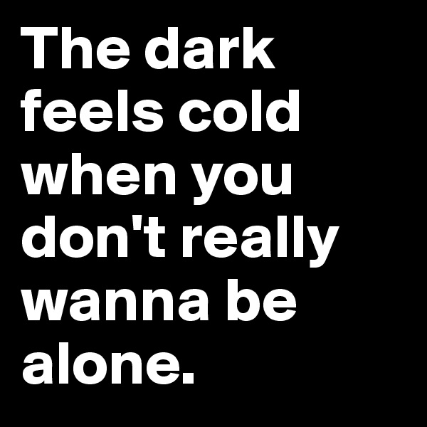 The dark feels cold when you don't really wanna be alone.