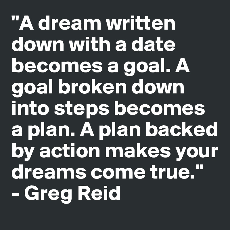 "A dream written down with a date becomes a goal. A goal broken down into steps becomes a plan. A plan backed by action makes your dreams come true."  - Greg Reid