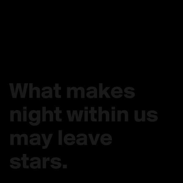 


What makes night within us may leave stars.