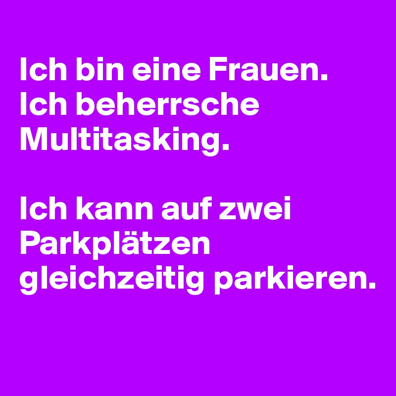 
Ich bin eine Frauen.
Ich beherrsche Multitasking.

Ich kann auf zwei Parkplätzen gleichzeitig parkieren.

