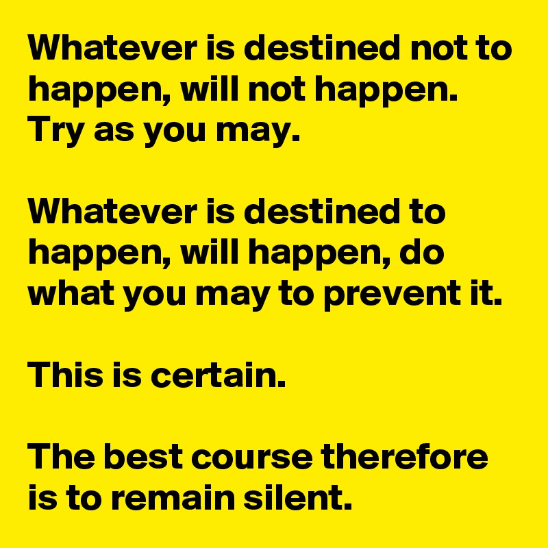 Whatever is destined not to happen, will not happen. Try as you may. 

Whatever is destined to happen, will happen, do what you may to prevent it. 

This is certain. 

The best course therefore is to remain silent.