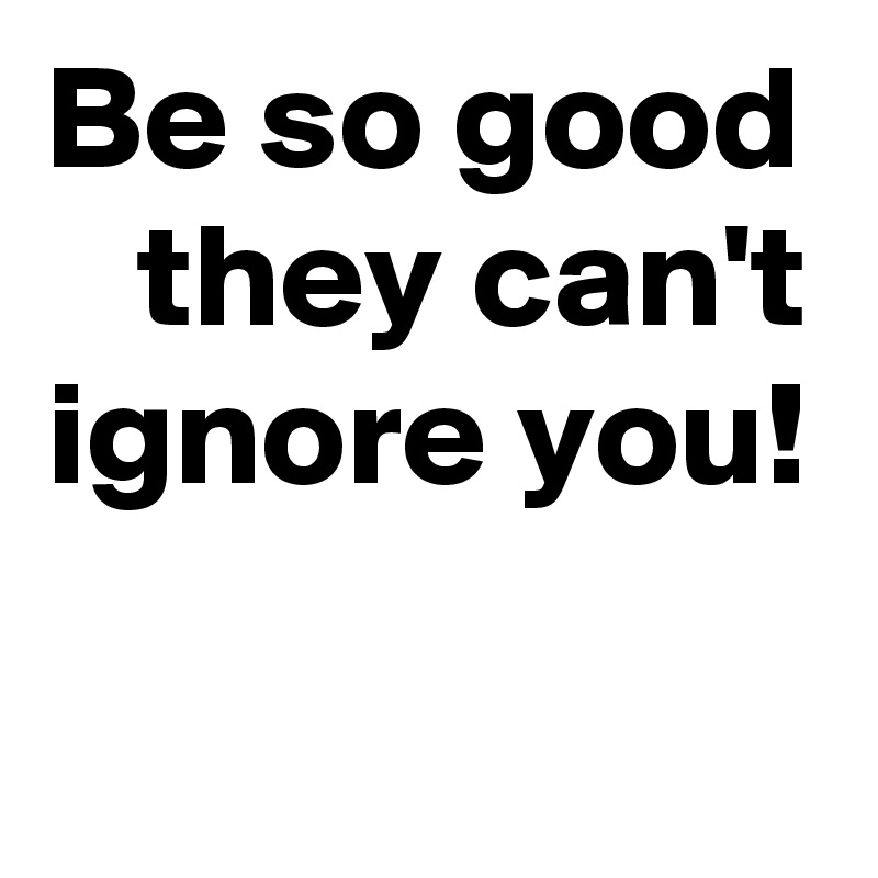 Be so good they can't ignore you!