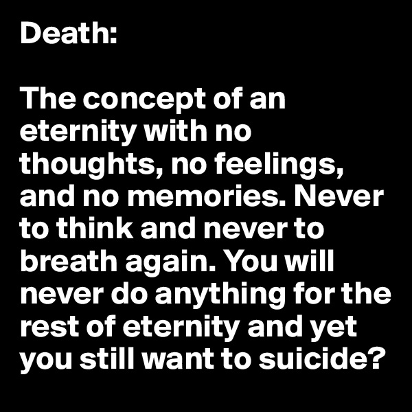 Death:

The concept of an eternity with no thoughts, no feelings, and no memories. Never to think and never to breath again. You will never do anything for the rest of eternity and yet you still want to suicide?