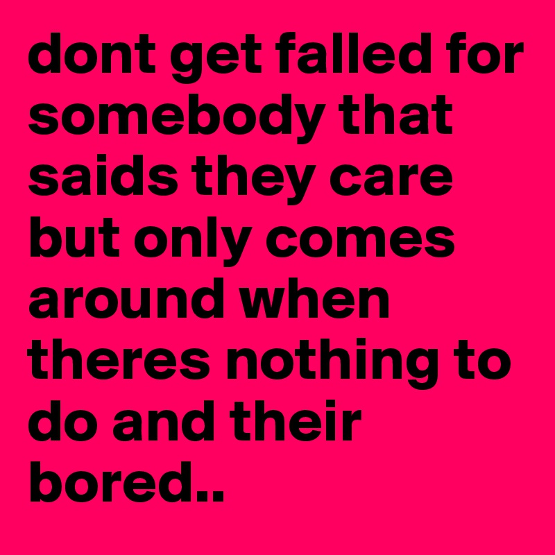 dont get falled for somebody that saids they care but only comes around when theres nothing to do and their bored.. 