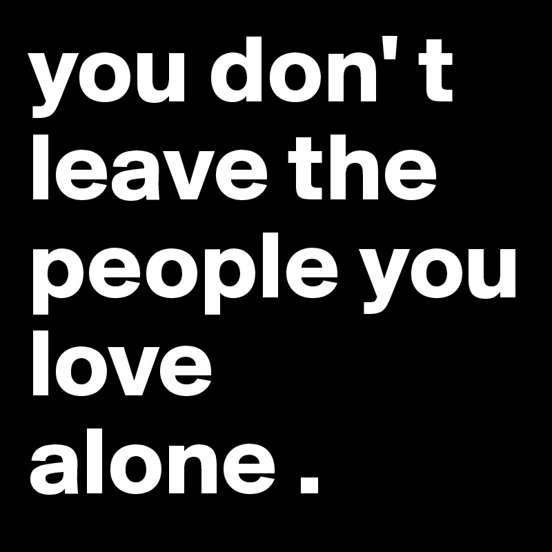 you don' t leave the people you love alone . 