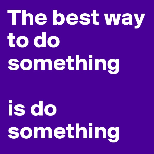 The best way to do something 

is do something 