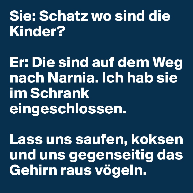 Sie: Schatz wo sind die Kinder?

Er: Die sind auf dem Weg nach Narnia. Ich hab sie im Schrank eingeschlossen.

Lass uns saufen, koksen und uns gegenseitig das Gehirn raus vögeln.