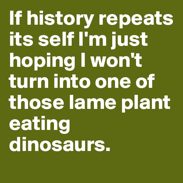 If history repeats its self I'm just hoping I won't turn into one of those lame plant eating dinosaurs.