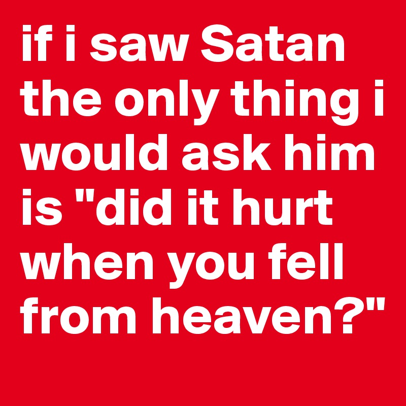 if i saw Satan the only thing i would ask him is "did it hurt when you fell from heaven?" 