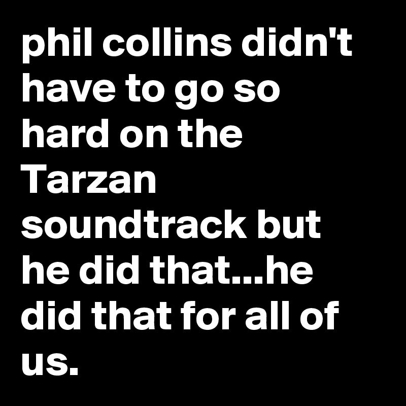 phil collins didn't have to go so hard on the Tarzan soundtrack but he did that...he did that for all of us.