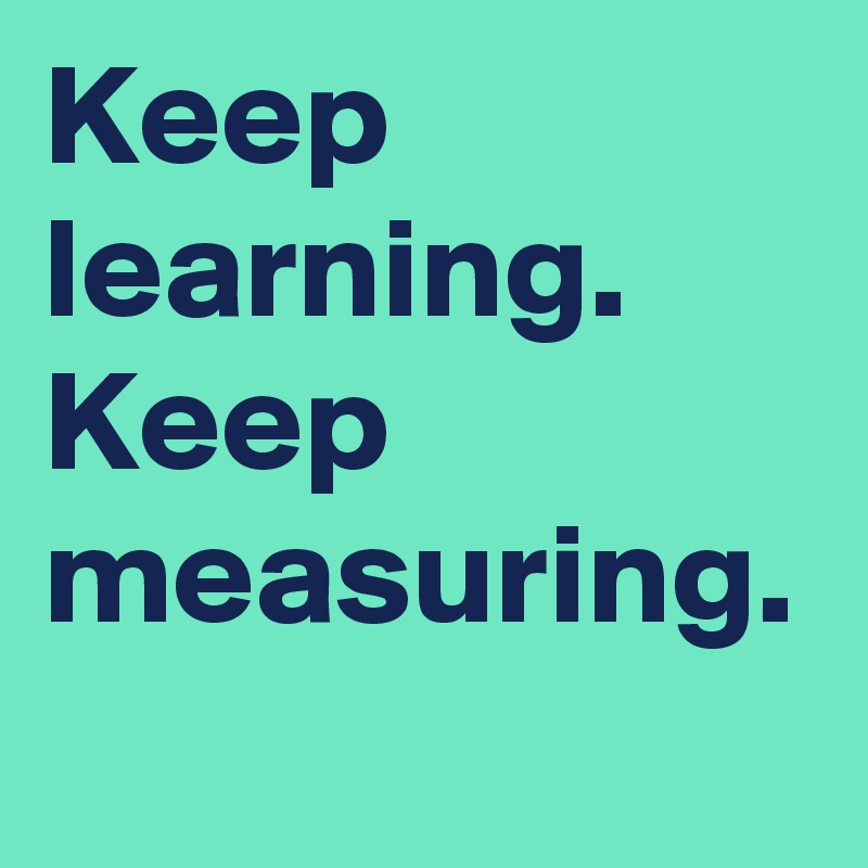 Keep learning.
Keep measuring.