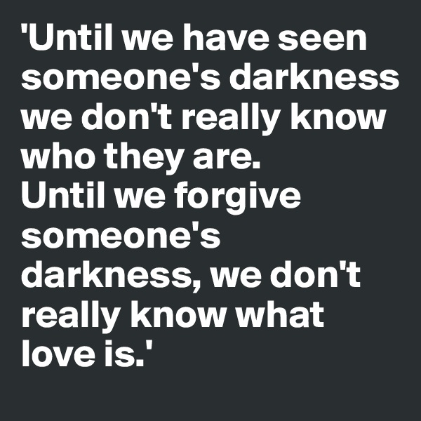 'Until we have seen someone's darkness we don't really know who they are. 
Until we forgive someone's darkness, we don't really know what love is.'