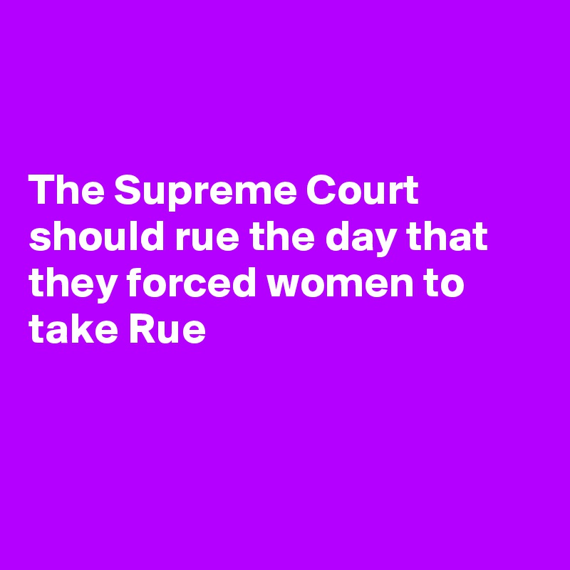 


The Supreme Court should rue the day that they forced women to take Rue



