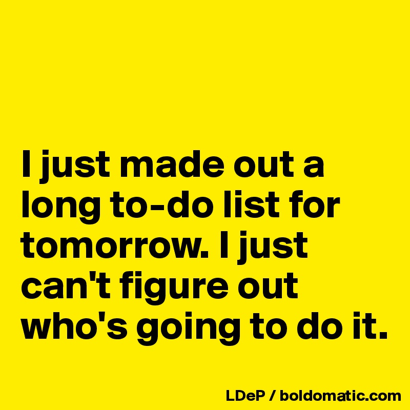 


I just made out a long to-do list for tomorrow. I just can't figure out who's going to do it. 