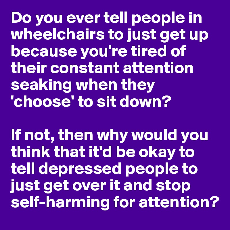 Do you ever tell people in wheelchairs to just get up because you're tired of their constant attention seaking when they 'choose' to sit down?

If not, then why would you think that it'd be okay to tell depressed people to just get over it and stop self-harming for attention?