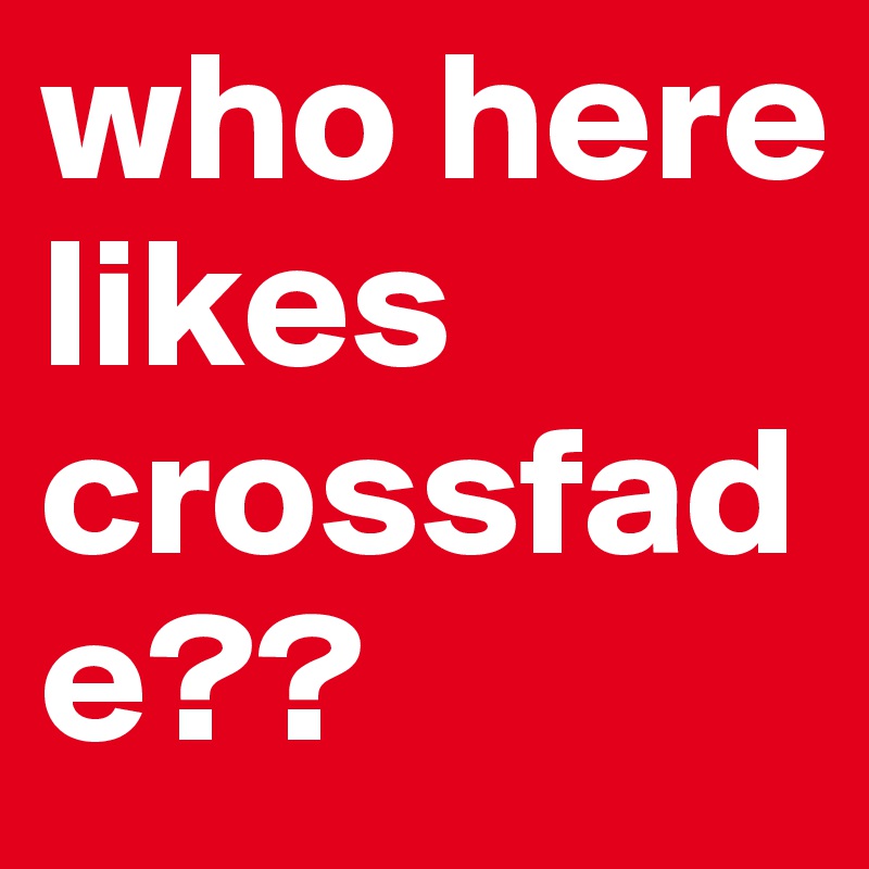 who here likes crossfade??