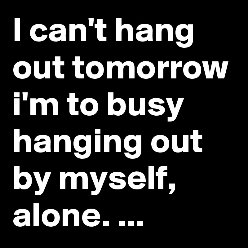 I can't hang out tomorrow i'm to busy hanging out by myself, alone. ...