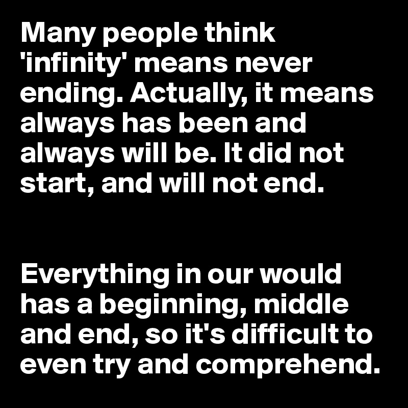 Many people think 'infinity' means never ending. Actually, it means always has been and always will be. It did not start, and will not end. 


Everything in our would has a beginning, middle and end, so it's difficult to even try and comprehend.