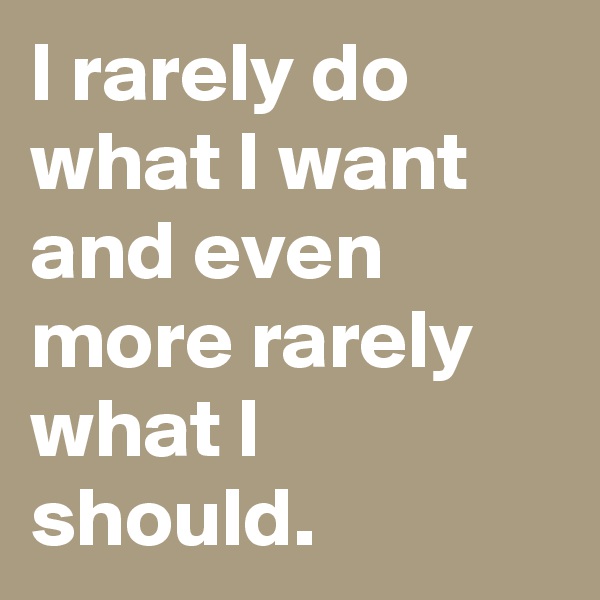 I rarely do what I want and even more rarely what I should.